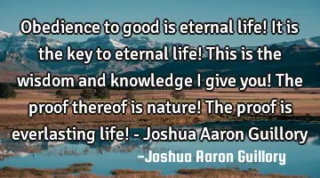 Obedience to good is eternal life! It is the key to eternal life! This is the wisdom and knowledge I