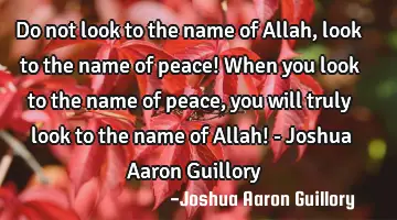 Do not look to the name of Allah, look to the name of peace! When you look to the name of peace,