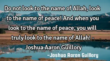 Do not look to the name of Allah, look to the name of peace! And when you look to the name of peace,