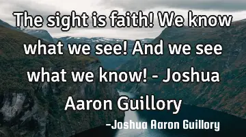 The sight is faith! We know what we see! And we see what we know! - Joshua Aaron Guillory