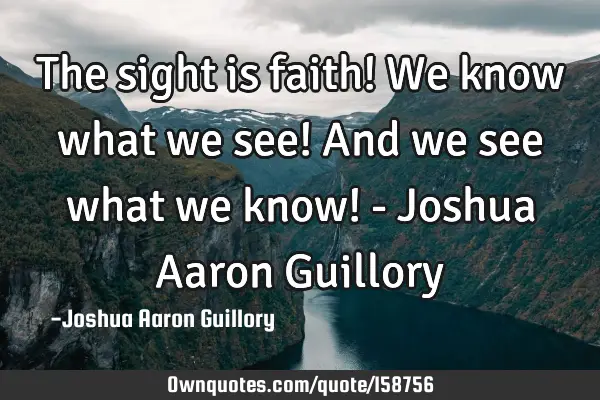 The sight is faith! We know what we see! And we see what we know! - Joshua Aaron G