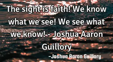 The sight is faith! We know what we see! We see what we know! - Joshua Aaron Guillory