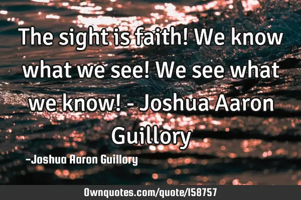 The sight is faith! We know what we see! We see what we know! - Joshua Aaron G