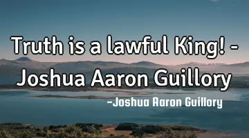 Truth is a lawful King! - Joshua Aaron Guillory