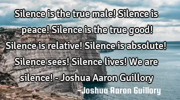 Silence is the true male! Silence is peace! Silence is the true good! Silence is relative! Silence