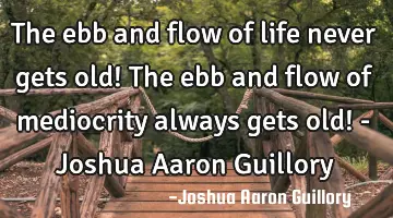 The ebb and flow of life never gets old! The ebb and flow of mediocrity always gets old! - Joshua A