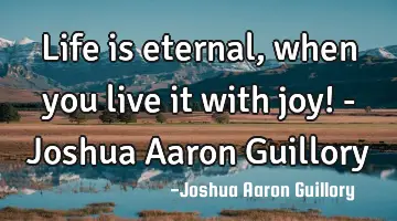 Life is eternal, when you live it with joy! - Joshua Aaron Guillory