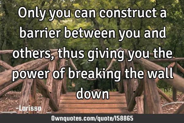 Only you can construct a barrier between you and others, thus giving you the power of breaking the