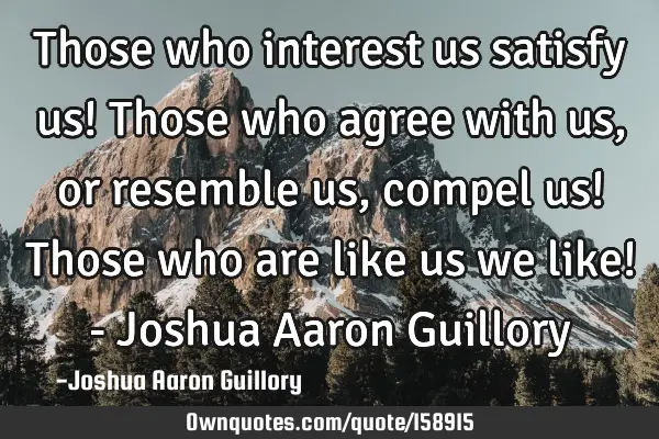 Those who interest us satisfy us! Those who agree with us, or resemble us, compel us! Those who are