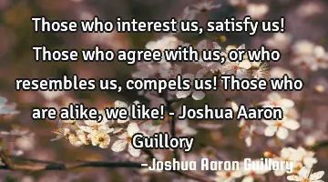 Those who interest us, satisfy us! Those who agree with us, or who resembles us, compels us! Those