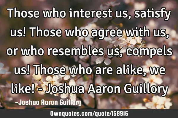 Those who interest us, satisfy us! Those who agree with us, or who resembles us, compels us! Those