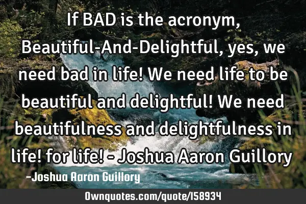 If BAD is the acronym, Beautiful-And-Delightful, yes, we need bad in life! We need life to be