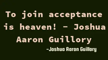 To join acceptance is heaven! - Joshua Aaron Guillory