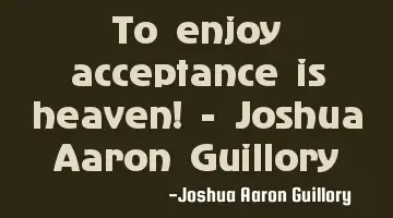 To enjoy acceptance is heaven! - Joshua Aaron Guillory