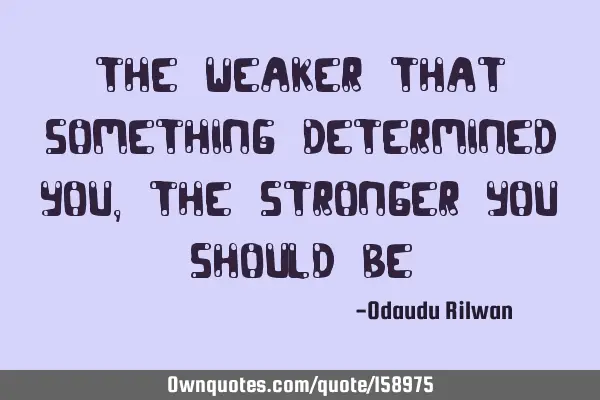 The weaker that something determined you, the stronger you should