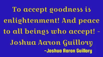 To accept goodness is enlightenment! And peace to all beings who accept! - Joshua Aaron Guillory