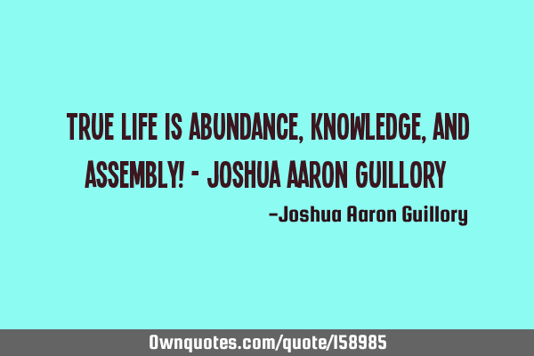 True life is abundance, knowledge, and assembly! - Joshua Aaron G