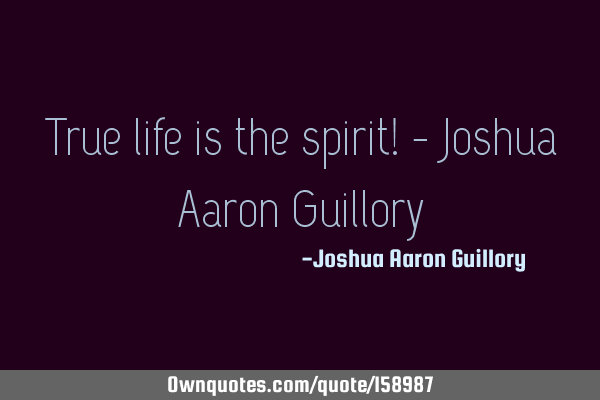 True life is the spirit! - Joshua Aaron G