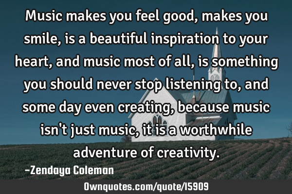 Music makes you feel good, makes you smile, is a beautiful inspiration to your heart, and music