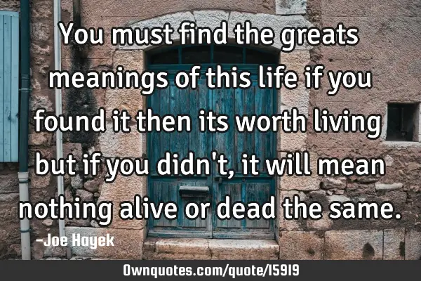 You must find the greats meanings of this life if you found it then its worth living but if you
