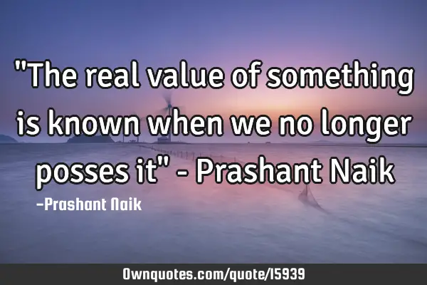 "The real value of something is known when we no longer posses it" - Prashant N