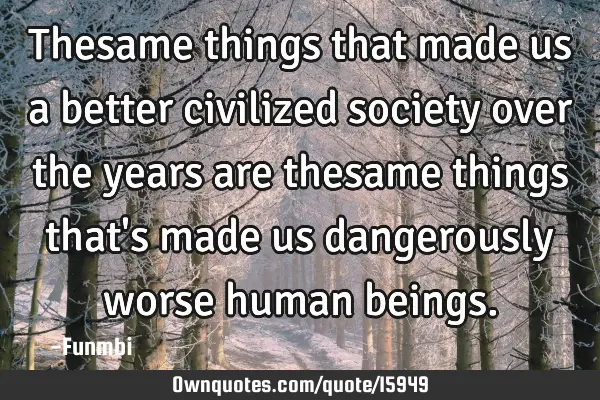 Thesame things that made us a better civilized society over the years are thesame things that