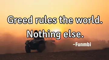 Greed rules the world. Nothing else.