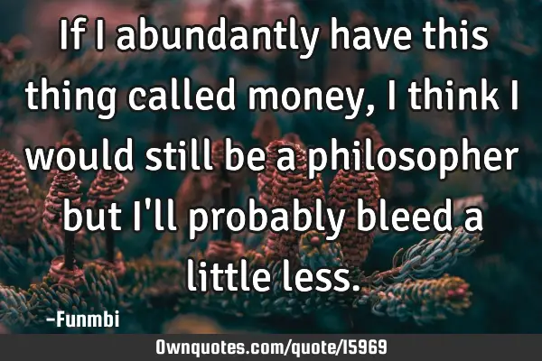 If i abundantly have this thing called money, i think i would still be a philosopher but I