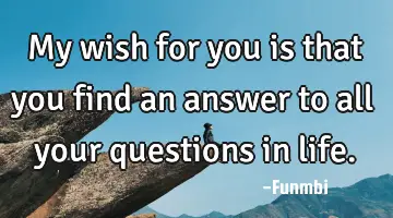 My wish for you is that you find an answer to all your questions in life.