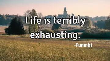 Life is terribly exhausting.