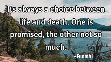 Its always a choice between life and death. One is promised, the other not so much.