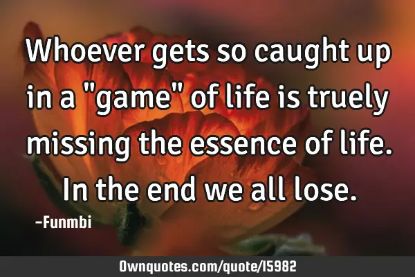 Whoever gets so caught up in a "game" of life is truely missing the essence of life. In the end we