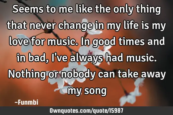 Seems to me like the only thing that never change in my life is my love for music. In good times