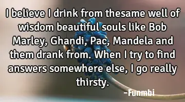 I believe I drink from thesame well of wisdom beautiful souls like Bob Marley, Ghandi, Pac, Mandela