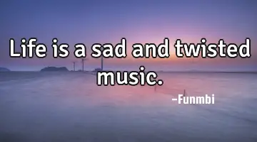 Life is a sad and twisted music.