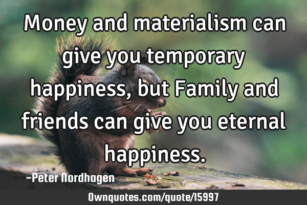 Money and materialism can give you temporary happiness, but Family and friends can give you eternal