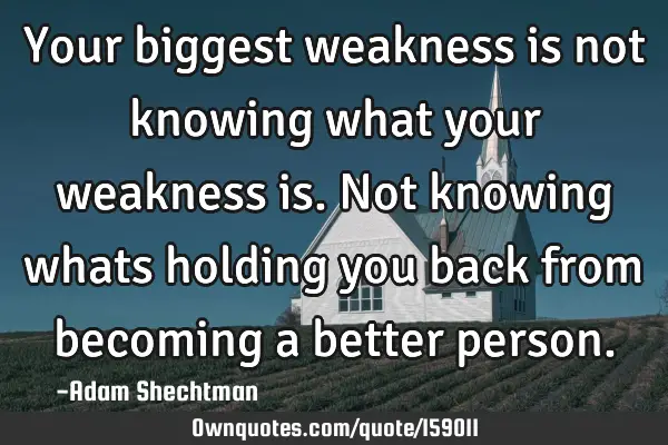 Your biggest weakness is not knowing what your weakness is. Not knowing whats holding you back from