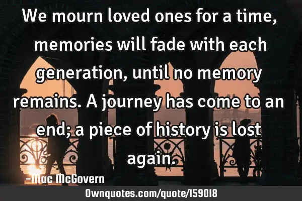 We mourn loved ones for a time, memories will fade with each generation, until no memory remains. A