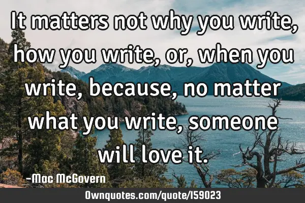 It matters not why you write, how you write, or, when you write, because, no matter what you write,
