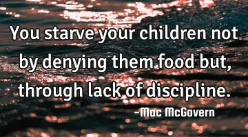 You starve your children not by denying them food but, through lack of discipline.