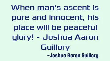 When man's ascent is pure and innocent, his place will be peaceful glory! - Joshua Aaron Guillory