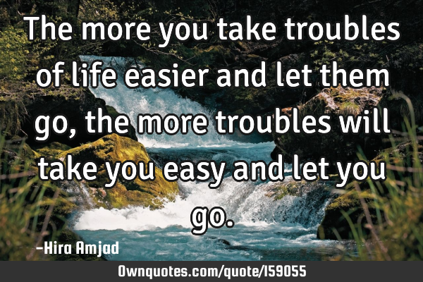 The more you take troubles of life easier and let them go, the more troubles will take you easy and