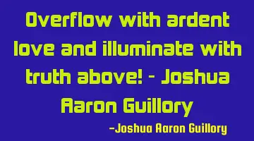Overflow with ardent love and illuminate with truth above! - Joshua Aaron Guillory