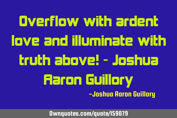 Overflow with ardent love and illuminate with truth above! - Joshua Aaron G