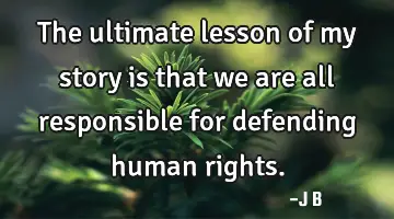 The ultimate lesson of my story is that we are all responsible for defending human rights.
