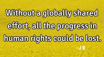 Without a globally shared effort, all the progress in human rights could be lost.