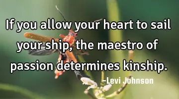 If you allow your heart to sail your ship, the maestro of passion determines kinship.
