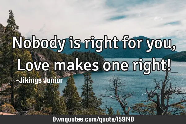 Nobody is right for you, Love makes one right!