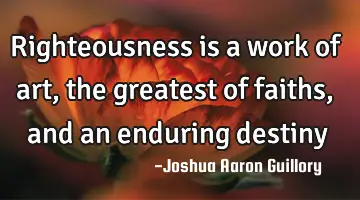 Righteousness is a work of art, the greatest of faiths, and an enduring destiny
