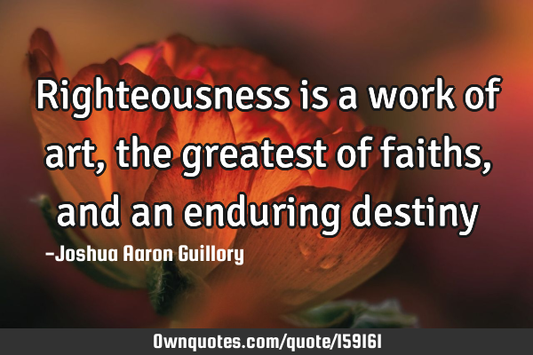 Righteousness is a work of art, the greatest of faiths, and an enduring